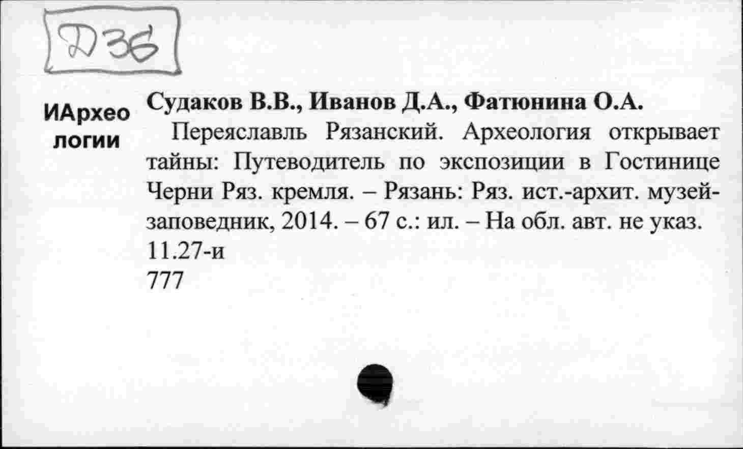 ﻿ИАрхео логии
Судаков В.В., Иванов Д.А., Фатюнина О.А.
Переяславль Рязанский. Археология открывает тайны: Путеводитель по экспозиции в Гостинице Черни Ряз. кремля. - Рязань: Ряз. ист.-архит. музей-заповедник, 2014. - 67 с.: ил. - На обл. авт. не указ. 11.27-и 777